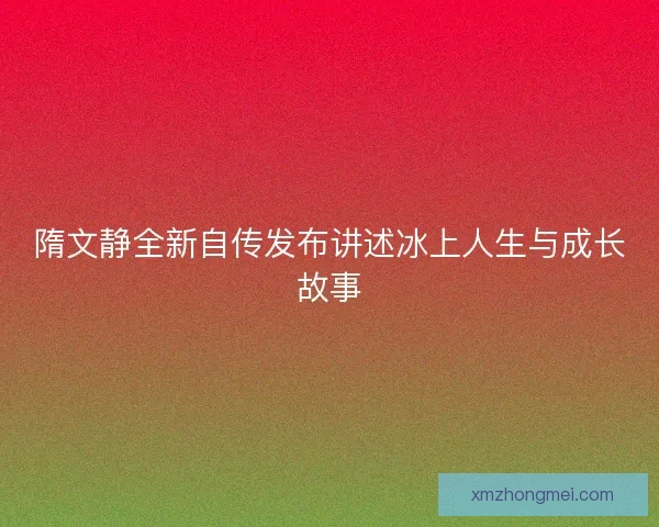 隋文静全新自传发布讲述冰上人生与成长故事