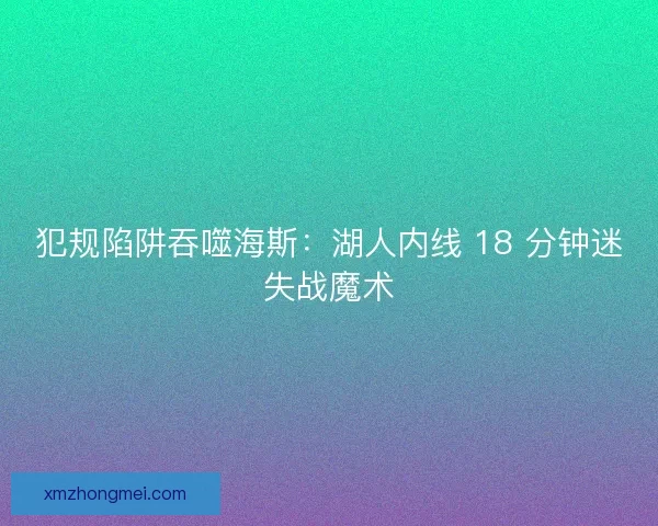 犯规陷阱吞噬海斯：湖人内线 18 分钟迷失战魔术