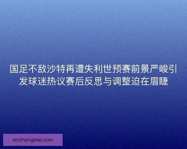 国足不敌沙特再遭失利世预赛前景严峻引发球迷热议赛后反思与调整迫在眉睫
